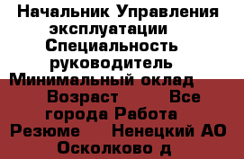 Начальник Управления эксплуатации  › Специальность ­ руководитель › Минимальный оклад ­ 80 › Возраст ­ 55 - Все города Работа » Резюме   . Ненецкий АО,Осколково д.